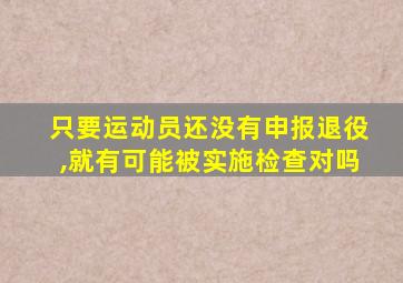 只要运动员还没有申报退役,就有可能被实施检查对吗