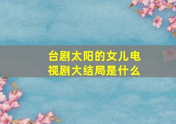 台剧太阳的女儿电视剧大结局是什么