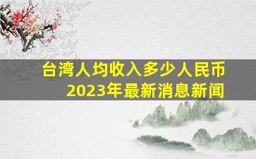 台湾人均收入多少人民币2023年最新消息新闻