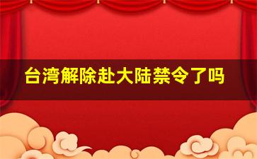 台湾解除赴大陆禁令了吗