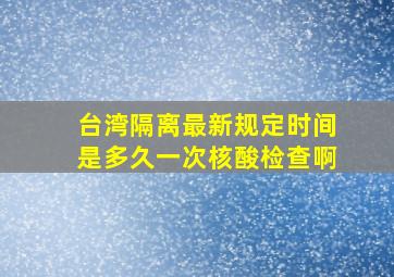 台湾隔离最新规定时间是多久一次核酸检查啊