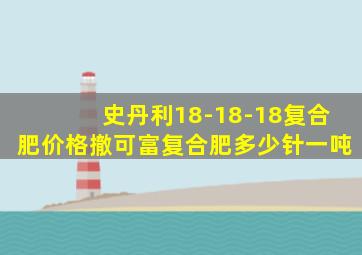 史丹利18-18-18复合肥价格撤可富复合肥多少针一吨