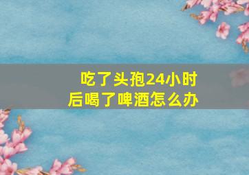 吃了头孢24小时后喝了啤酒怎么办