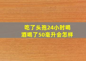 吃了头孢24小时喝酒喝了50毫升会怎样