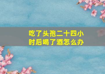 吃了头孢二十四小时后喝了酒怎么办