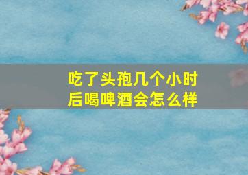 吃了头孢几个小时后喝啤酒会怎么样