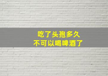 吃了头孢多久不可以喝啤酒了