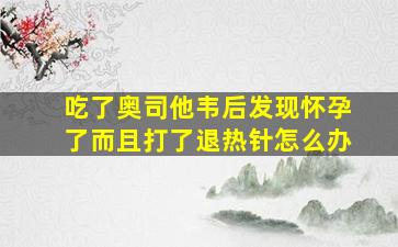 吃了奥司他韦后发现怀孕了而且打了退热针怎么办