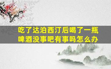 吃了达泊西汀后喝了一瓶啤酒没事吧有事吗怎么办