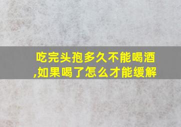 吃完头孢多久不能喝酒,如果喝了怎么才能缓解