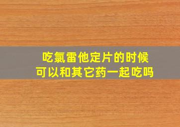 吃氯雷他定片的时候可以和其它药一起吃吗