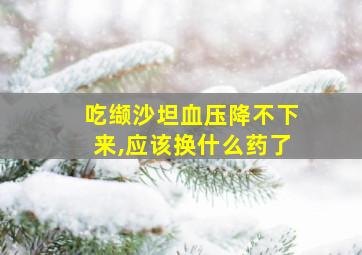 吃缬沙坦血压降不下来,应该换什么药了