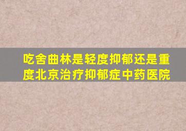 吃舍曲林是轻度抑郁还是重度北京治疗抑郁症中药医院