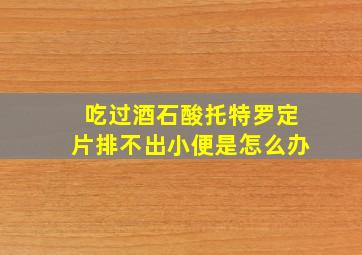 吃过酒石酸托特罗定片排不出小便是怎么办