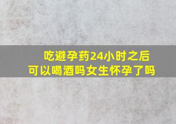 吃避孕药24小时之后可以喝酒吗女生怀孕了吗