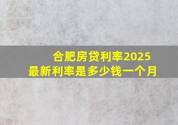 合肥房贷利率2025最新利率是多少钱一个月