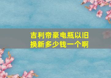 吉利帝豪电瓶以旧换新多少钱一个啊