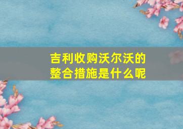 吉利收购沃尔沃的整合措施是什么呢