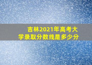 吉林2021年高考大学录取分数线是多少分