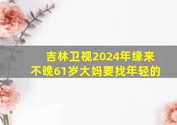 吉林卫视2024年缘来不晚61岁大妈要找年轻的