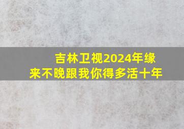 吉林卫视2024年缘来不晚跟我你得多活十年