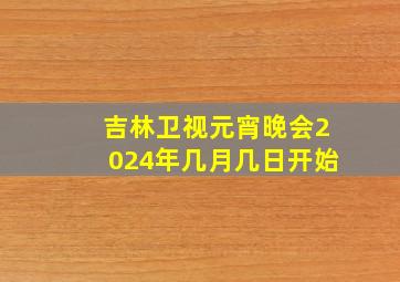 吉林卫视元宵晚会2024年几月几日开始