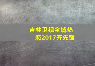 吉林卫视全城热恋2017齐先锋