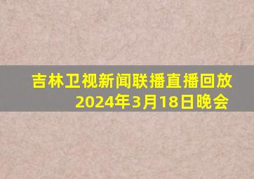 吉林卫视新闻联播直播回放2024年3月18日晚会