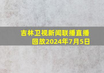 吉林卫视新闻联播直播回放2024年7月5日