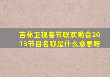 吉林卫视春节联欢晚会2013节目名称是什么意思呀