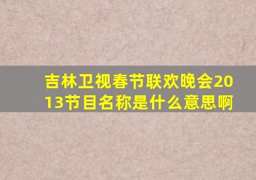 吉林卫视春节联欢晚会2013节目名称是什么意思啊