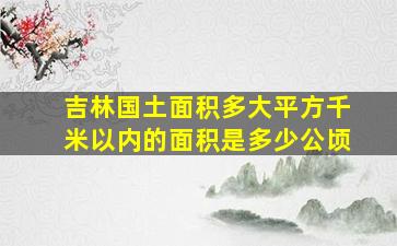 吉林国土面积多大平方千米以内的面积是多少公顷