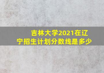 吉林大学2021在辽宁招生计划分数线是多少