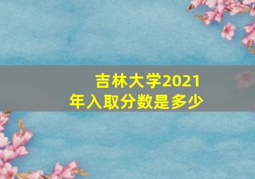 吉林大学2021年入取分数是多少