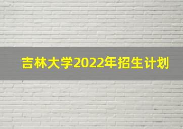 吉林大学2022年招生计划