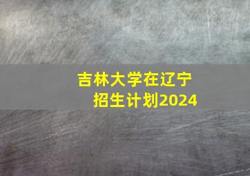 吉林大学在辽宁招生计划2024