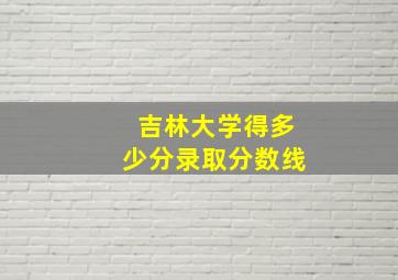 吉林大学得多少分录取分数线