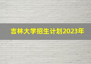 吉林大学招生计划2023年