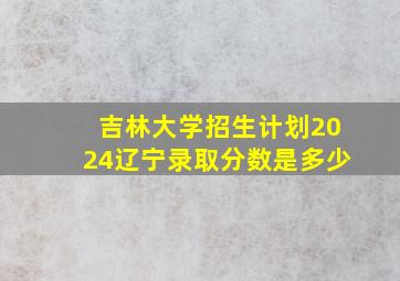 吉林大学招生计划2024辽宁录取分数是多少