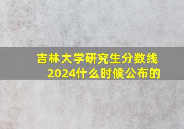 吉林大学研究生分数线2024什么时候公布的