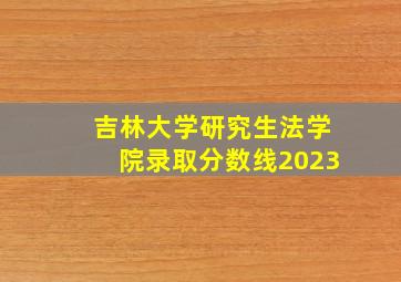 吉林大学研究生法学院录取分数线2023