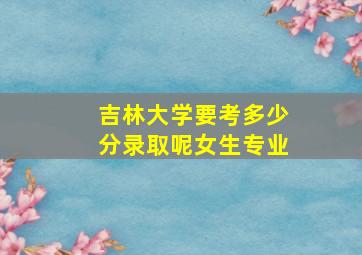 吉林大学要考多少分录取呢女生专业