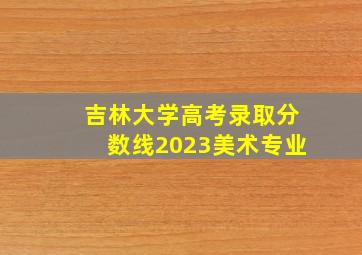 吉林大学高考录取分数线2023美术专业