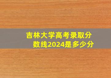 吉林大学高考录取分数线2024是多少分