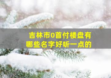 吉林市0首付楼盘有哪些名字好听一点的