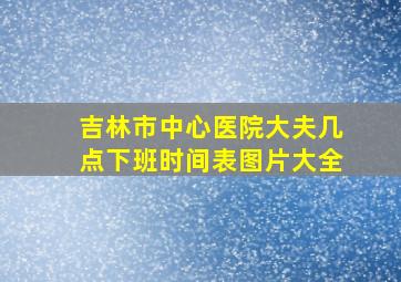 吉林市中心医院大夫几点下班时间表图片大全