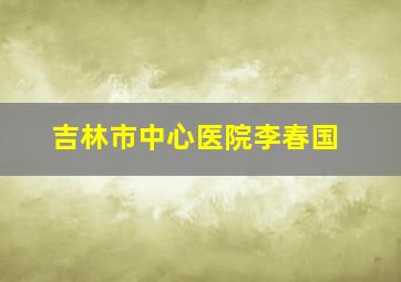 吉林市中心医院李春国