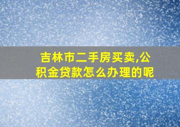 吉林市二手房买卖,公积金贷款怎么办理的呢