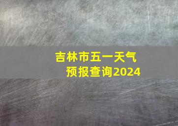 吉林市五一天气预报查询2024