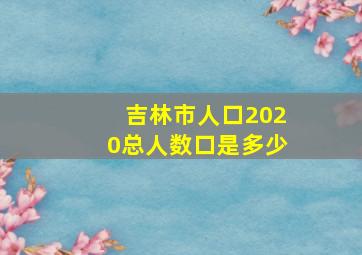 吉林市人口2020总人数口是多少